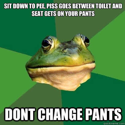 Sit down to pee, piss goes between toilet and seat gets on your pants Dont change pants  Foul Bachelor Frog