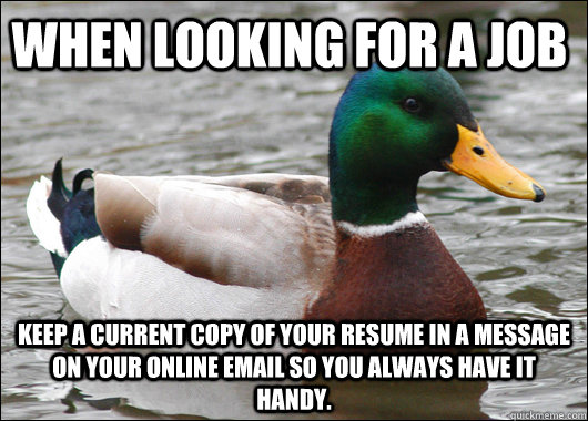 When looking for a job keep a current copy of your resume in a message on your online email so you always have it handy.  Actual Advice Mallard