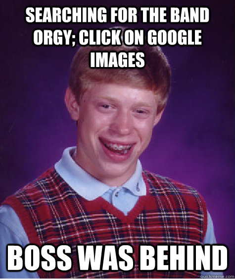 searching for the band orgy; click on google images boss was behind  Bad Luck Brian