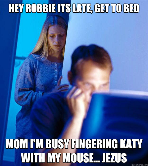 Hey robbie its late, get to bed mom i'm busy fingering katy with my mouse... jezus  Redditors Wife