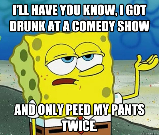 I'll have you know, I got drunk at a comedy show And only peed my pants twice.  Tough Spongebob