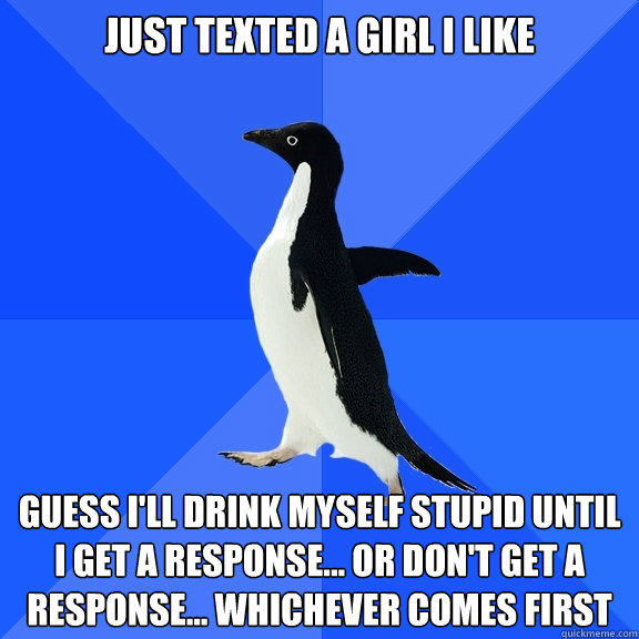 just texted a girl i like guess i'll drink myself stupid until i get a response... or don't get a response... whichever comes first  Socially Awkward Penguin