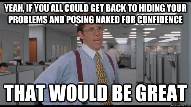 Yeah, If you all could get back to hiding your problems and posing naked for confidence That would be great  Office Space Lumbergh HD