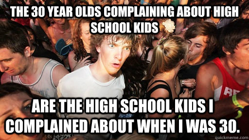 the 30 year olds complaining about high school kids are the high school kids i complained about when I was 30.  Sudden Clarity Clarence