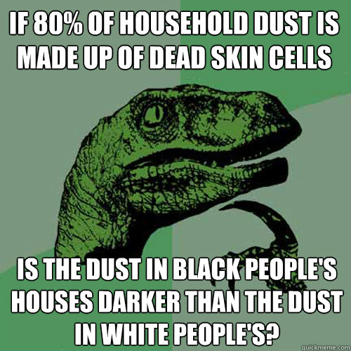 if 80% of household dust is made up of dead skin cells is the dust in black people's houses darker than the dust in white people's? - if 80% of household dust is made up of dead skin cells is the dust in black people's houses darker than the dust in white people's?  Philosoraptor