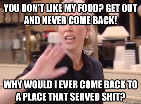 You don't like my food? Get out and never come back! Why would I ever come back to a place that served shit?  Overly Hostile Amy