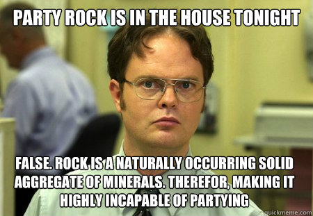 party rock is in the house tonight false. Rock is a naturally occurring solid aggregate of minerals. Therefor, making it highly incapable of partying  Dwight