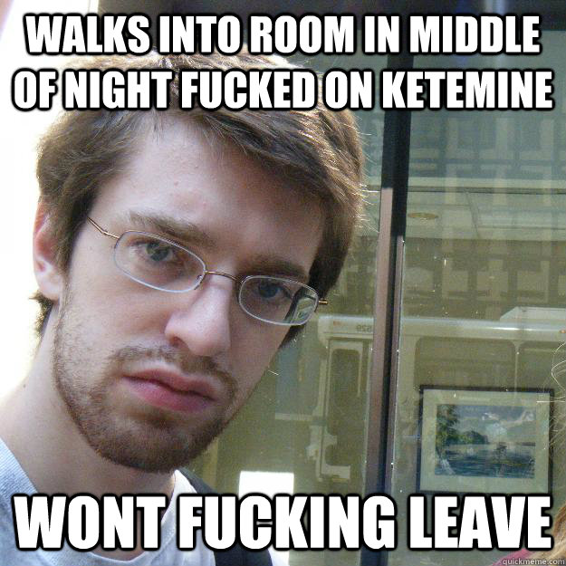 walks into room in middle of night fucked on ketemine wont fucking leave  Awkward roommate