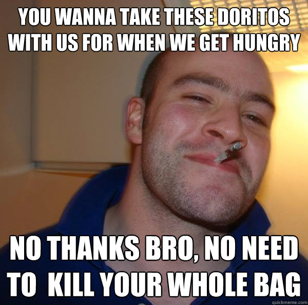 you wanna take these doritos with us for when we get hungry No thanks bro, no need to  kill your whole bag - you wanna take these doritos with us for when we get hungry No thanks bro, no need to  kill your whole bag  Misc