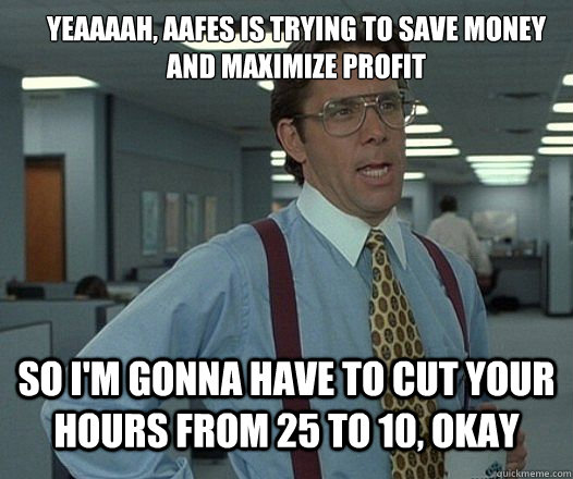 YEAAAAH, AAFES is trying to save money and maximize profit So I'm gonna have to cut your hours from 25 to 10, okay - YEAAAAH, AAFES is trying to save money and maximize profit So I'm gonna have to cut your hours from 25 to 10, okay  Lumbergh