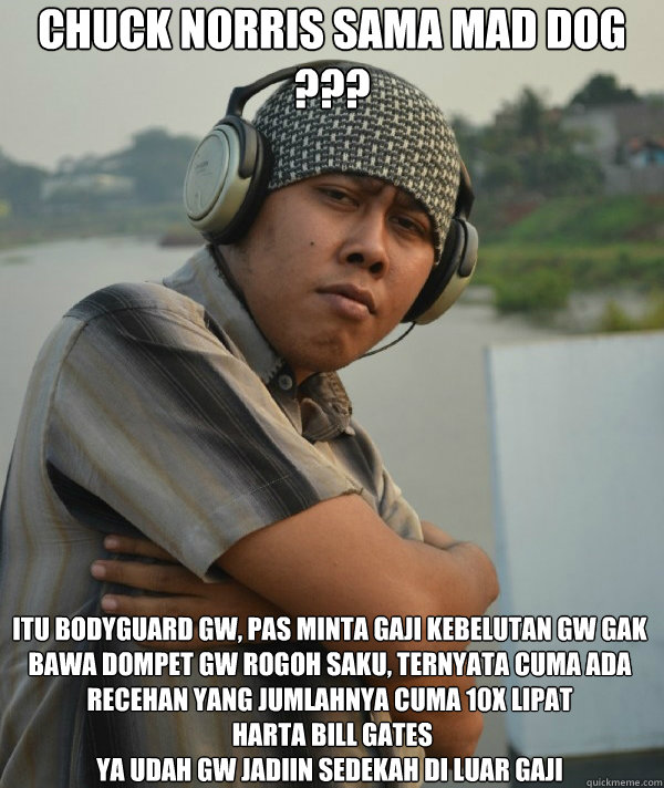 Chuck Norris sama MAd Dog  ???

 Itu Bodyguard gw, pas minta gaji kebelutan gw gak bawa dompet gw rogoh saku, ternyata cuma ada recehan yang jumlahnya cuma 10X lipat
 harta bill gates
ya udah gw jadiin sedekah di luar gaji - Chuck Norris sama MAd Dog  ???

 Itu Bodyguard gw, pas minta gaji kebelutan gw gak bawa dompet gw rogoh saku, ternyata cuma ada recehan yang jumlahnya cuma 10X lipat
 harta bill gates
ya udah gw jadiin sedekah di luar gaji  Amin Rich Man