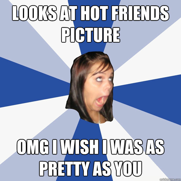 Looks at hot friends picture Omg i wish i was as pretty as you  Annoying Facebook Girl