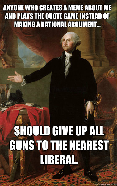 Anyone who creates a meme about me and plays the quote game instead of making a rational argument... should give up all guns to the nearest liberal.   George Washington