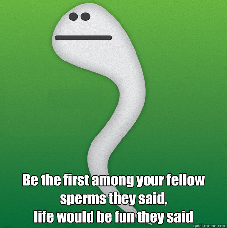  Be the first among your fellow sperms they said,
life would be fun they said  Sad sperm