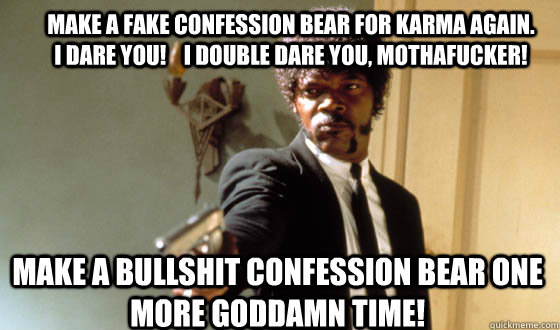 make a fake confession bear for karma again.  I dare you!    I double dare you, mothafucker! make a bullshit confession bear one more goddamn time!  