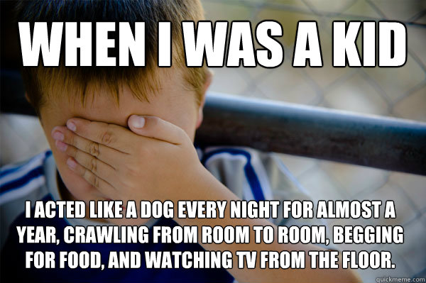 WHEN I WAS A KID I acted like a dog every night for almost a year, crawling from room to room, begging for food, and watching TV from the floor.   Confession kid