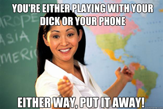 you're either playing with your dick or your phone Either way, put it away!  Unhelpful High School Teacher