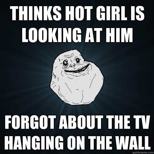 Thinks hot girl is looking at him forgot about the tv hanging on the wall  Forever Alone