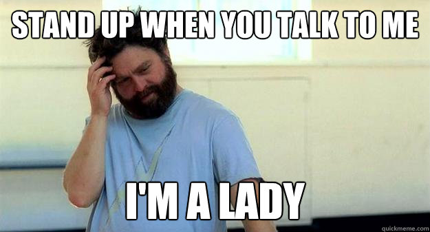 Stand Up when you talk to me i'm a lady  