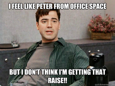 I feel like peter From office space But I don't think I'm getting that raise!!  Office Space Peter