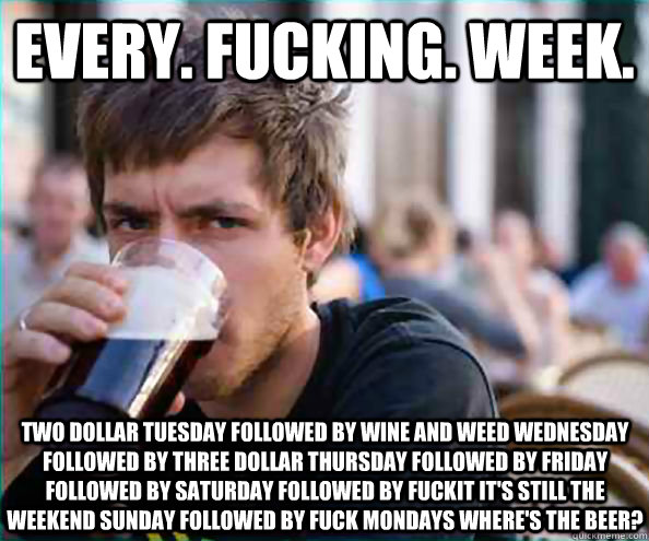 Every. fucking. week. two dollar tuesday followed by wine and weed wednesday followed by three dollar thursday followed by friday followed by saturday followed by fuckit it's still the weekend sunday followed by fuck mondays where's the beer? - Every. fucking. week. two dollar tuesday followed by wine and weed wednesday followed by three dollar thursday followed by friday followed by saturday followed by fuckit it's still the weekend sunday followed by fuck mondays where's the beer?  Lazy College Senior