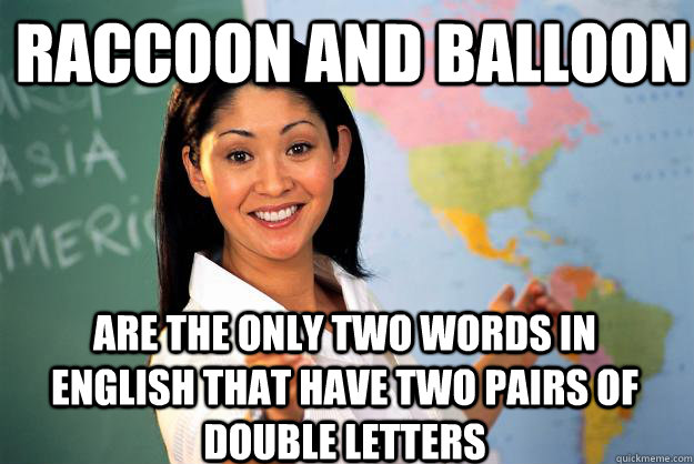 raccoon and balloon are the only two words in english that have two pairs of double letters  Unhelpful High School Teacher