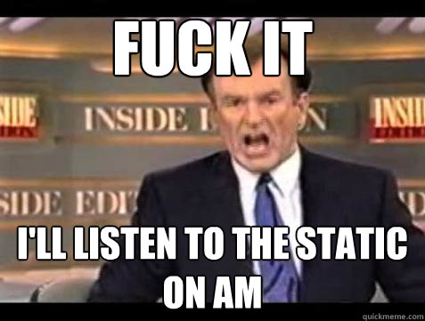 Fuck it I'll listen to the static on AM 
 - Fuck it I'll listen to the static on AM 
  Bill OReilly Fuck It
