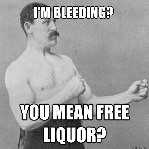 I'm bleeding? You mean free liquor?  overly manly man