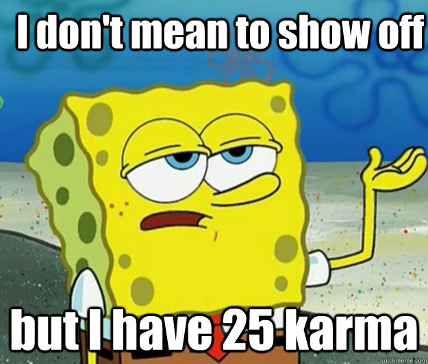 I don't mean to show off but I have 25 karma  How tough am I