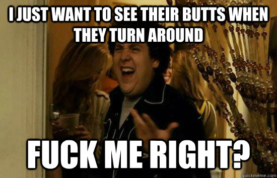 I just want to see their butts when they turn around Fuck me right?  Fuck Me Jonah