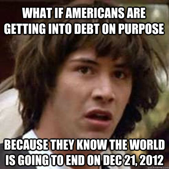 What if Americans are getting into debt on purpose because they know the world is going to end on Dec 21, 2012  conspiracy keanu