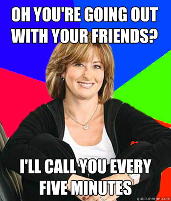 Oh you're going out with your friends? i'll call you every five minutes   Sheltering Suburban Mom