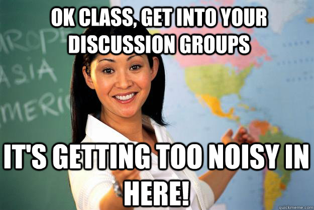 OK CLASS, GET INTO YOUR DISCUSSION GROUPS IT'S GETTING TOO NOISY IN HERE!  Unhelpful High School Teacher
