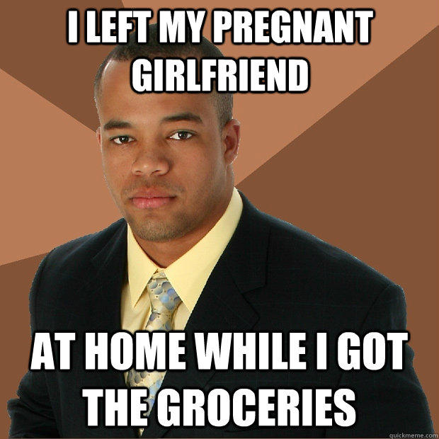 i left my pregnant girlfriend at home while i got the groceries - i left my pregnant girlfriend at home while i got the groceries  Successful Black Man
