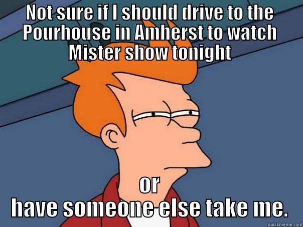 NOT SURE IF I SHOULD DRIVE TO THE POURHOUSE IN AMHERST TO WATCH MISTER SHOW TONIGHT OR HAVE SOMEONE ELSE TAKE ME. Futurama Fry