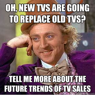 Oh, new TVs are going to replace old TVs? Tell me more about the future trends of TV sales  Condescending Wonka