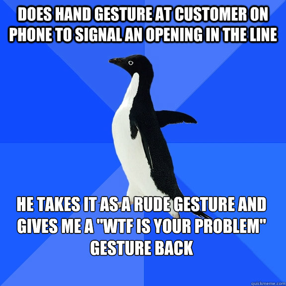 Does hand gesture at customer on phone to signal an opening in the line he takes it as a rude gesture and gives me a 
