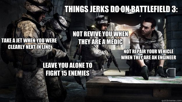 things jerks do on Battlefield 3: take a jet when you were clearly next in line not revive you when they are a medic not repair your vehicle when they are an engineer leave you alone to fight 15 enemies - things jerks do on Battlefield 3: take a jet when you were clearly next in line not revive you when they are a medic not repair your vehicle when they are an engineer leave you alone to fight 15 enemies  Battlefield 3 Pros