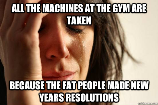 All the machines at the gym are taken Because the fat people made new years resolutions  First World Problems