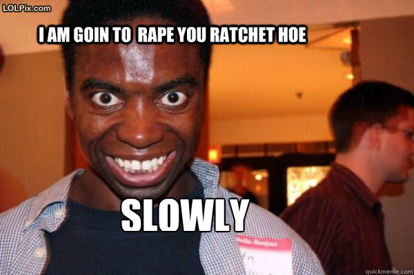 i am goin to  rape you ratchet hoe SLOWLY - i am goin to  rape you ratchet hoe SLOWLY  Rapist black guy