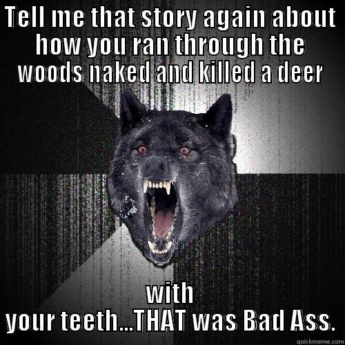 TELL ME THAT STORY AGAIN ABOUT HOW YOU RAN THROUGH THE WOODS NAKED AND KILLED A DEER WITH YOUR TEETH...THAT WAS BAD ASS. Insanity Wolf
