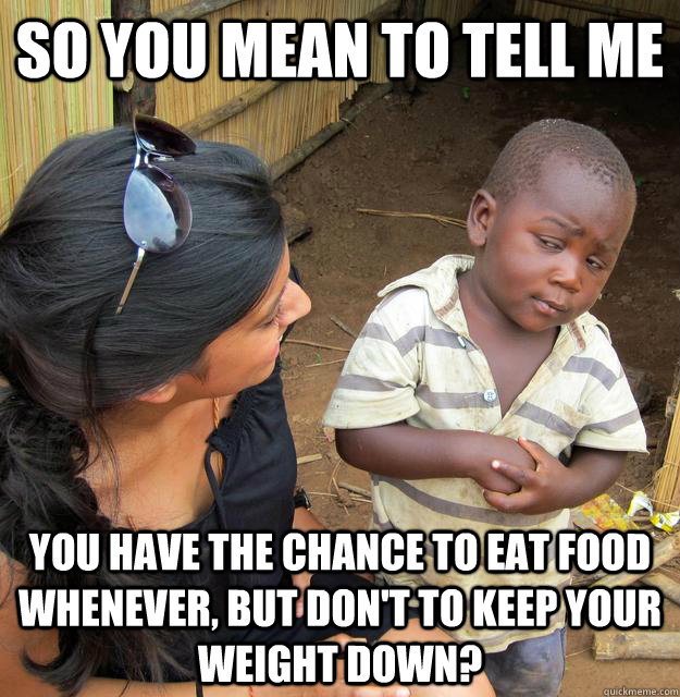 So you mean to tell me you have the chance to eat food whenever, but don't to keep your weight down?  Skeptical 3rd World Child