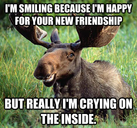 I'm smiling because I'm happy for your new friendship But really I'm crying on the inside. - I'm smiling because I'm happy for your new friendship But really I'm crying on the inside.  Sad Canadian Moose