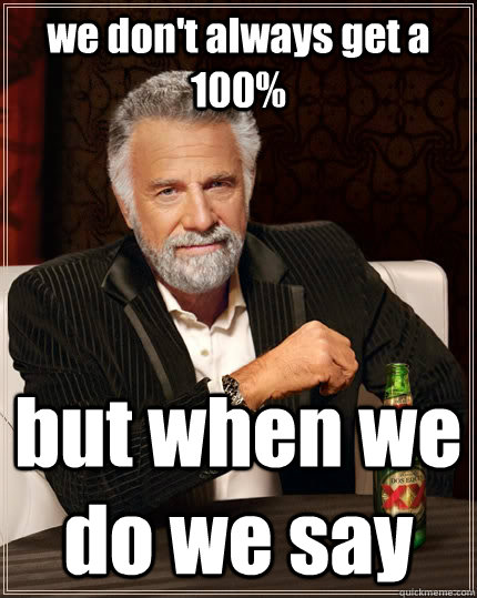 we don't always get a 100% but when we do we say  The Most Interesting Man In The World