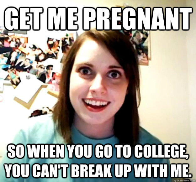 Get me pregnant So when you go to college, you can't break up with me.  Overly Attached Girlfriend