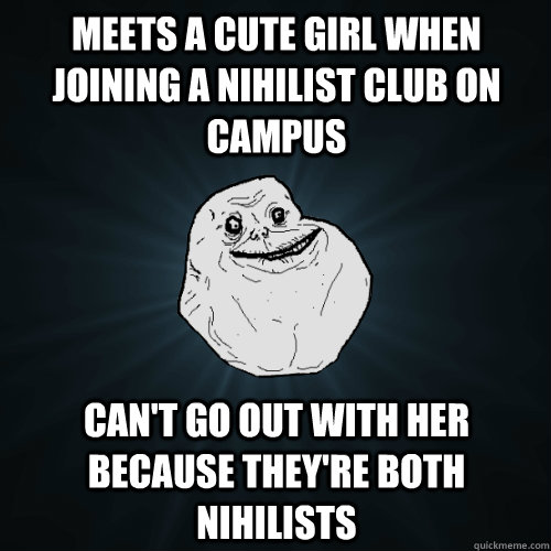 Meets a cute girl when joining a nihilist club on campus can't go out with her because they're both nihilists  Forever Alone