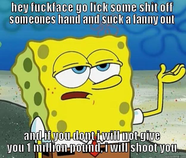 HEY FUCKFACE GO LICK SOME SHIT OFF SOMEONES HAND AND SUCK A FANNY OUT AND IF YOU DONT I WILL NOT GIVE YOU 1 MILLION POUND, I WILL SHOOT YOU Tough Spongebob