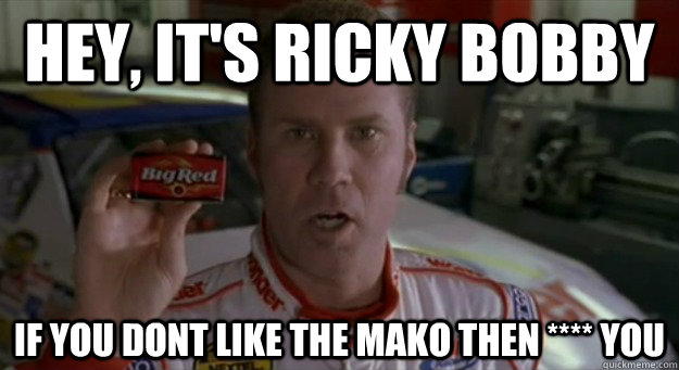 Hey, it's RICKY BOBBY If you dont like the mako then **** you  