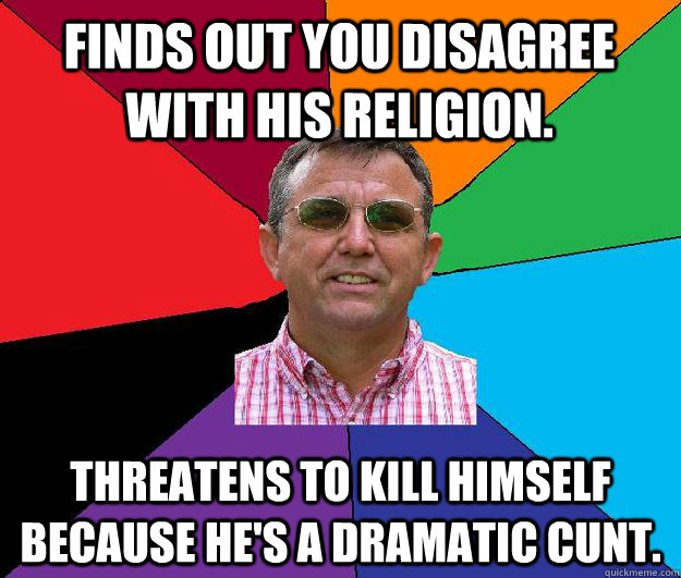 Finds out you disagree with his religion. Threatens to kill himself because he's a dramatic cunt. - Finds out you disagree with his religion. Threatens to kill himself because he's a dramatic cunt.  Overly religious neighbor