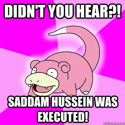 Didn't you hear?! Saddam Hussein was executed!  Slowpoke